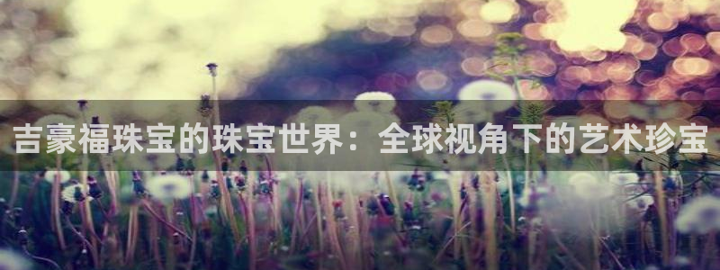新宝gg5：吉豪福珠宝的珠宝世界：全球视角下的艺术珍宝