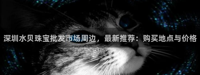新宝5娱乐平台：深圳水贝珠宝批发市场周边，最新推荐：购买地点与价格