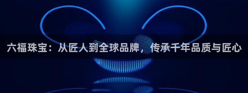 新宝5褚74OOO5：六福珠宝：从匠人到全球品牌，传承千年品质与匠心