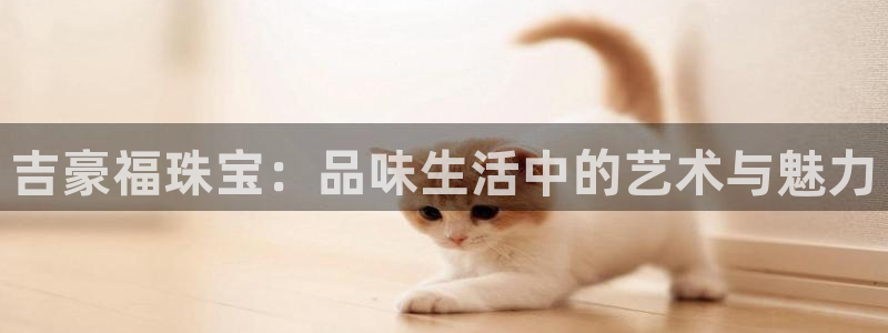 新宝5官方登录入口：吉豪福珠宝：品味生活中的艺术与魅力