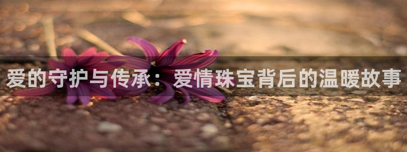 新宝5登录入口网址：爱的守护与传承：爱情珠宝背后的温暖故事