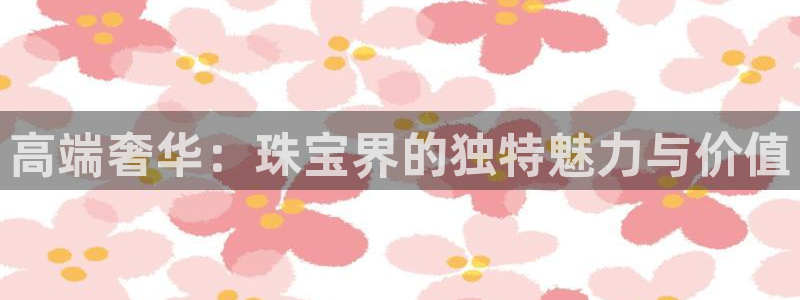 新宝5娱乐平台：高端奢华：珠宝界的独特魅力与价值