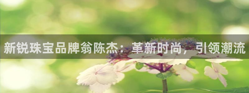 新宝5手机版：新锐珠宝品牌翁陈杰：革新时尚，引领潮流