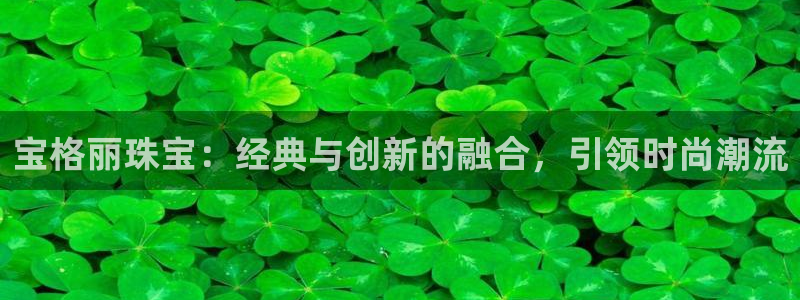 新宝5娱乐代理：宝格丽珠宝：经典与创新的融合，引领时尚潮流