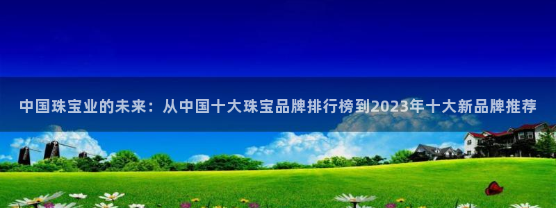 新宝5新宝6顺达：中国珠宝业的未来：从中国十大珠宝品牌排行榜到2023年十大新品