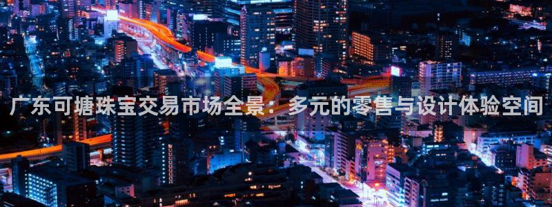 新宝5官网平台：广东可塘珠宝交易市场全景：多元的零售与设计体验空间