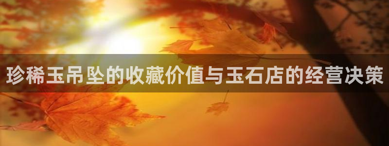 新宝5娱乐家：珍稀玉吊坠的收藏价值与玉石店的经营决策