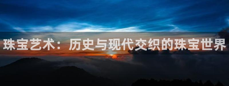 新宝5直属：珠宝艺术：历史与现代交织的珠宝世界