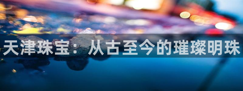 新宝5官方：天津珠宝：从古至今的璀璨明珠