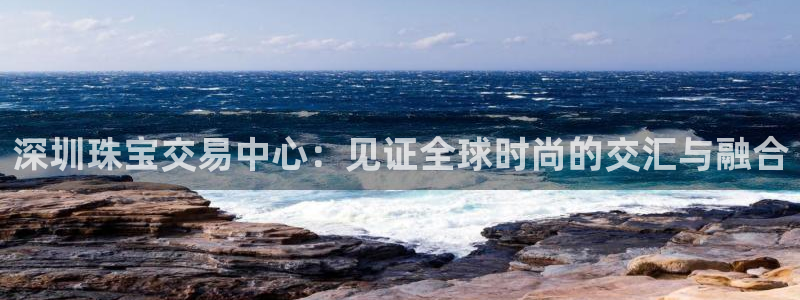 新宝5娱乐注册：深圳珠宝交易中心：见证全球时尚的交汇与融合