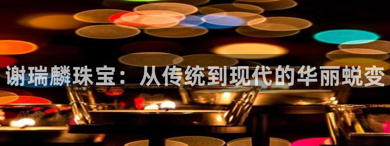 新宝5五：谢瑞麟珠宝：从传统到现代的华丽蜕变