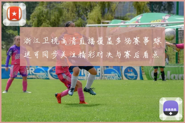 浙江卫视高清直播覆盖多场赛事 球迷可同步关注精彩对决与赛后看点