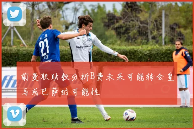 前曼联助教分析B费未来可能转会皇马或巴萨的可能性