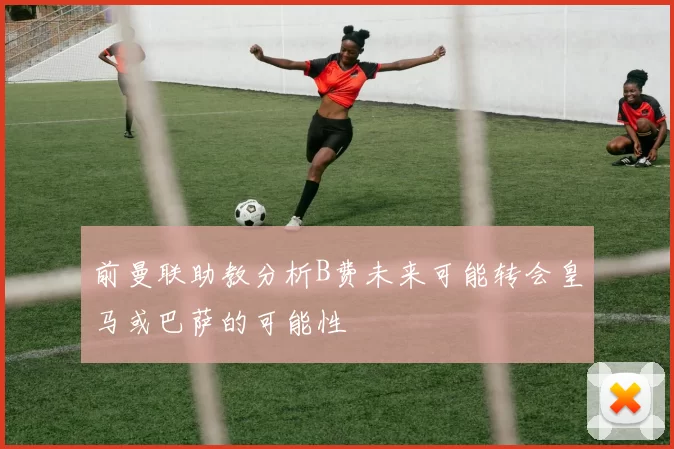 前曼联助教分析B费未来可能转会皇马或巴萨的可能性