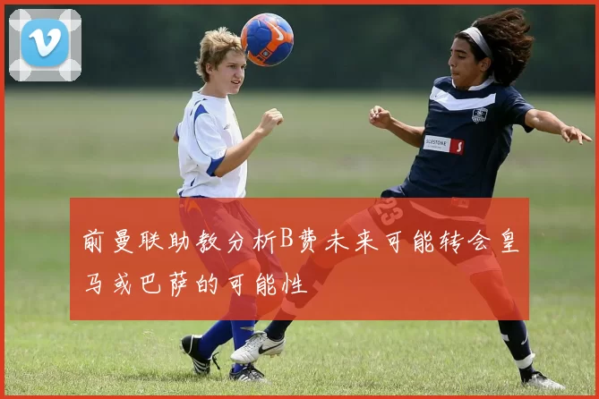 前曼联助教分析B费未来可能转会皇马或巴萨的可能性