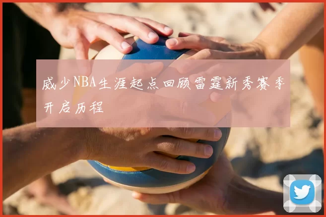 威少NBA生涯起点回顾雷霆新秀赛季开启历程