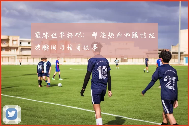 篮球世界杯吧：那些热血沸腾的经典瞬间与传奇故事