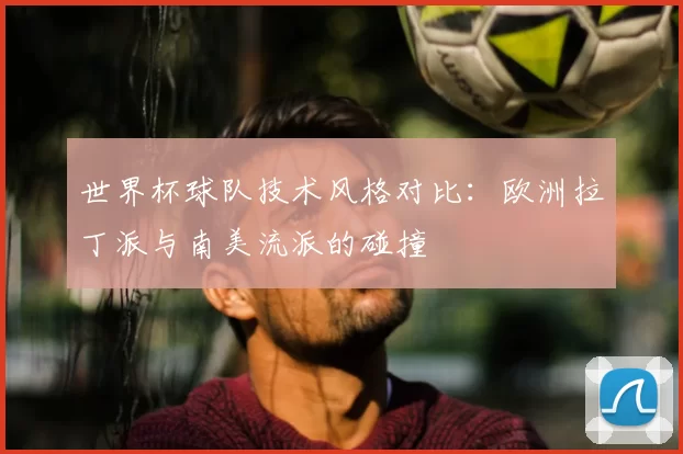 世界杯球队技术风格对比：欧洲拉丁派与南美流派的碰撞
