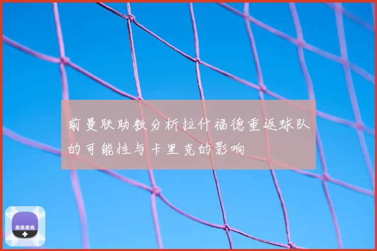 前曼联助教分析拉什福德重返球队的可能性与卡里克的影响