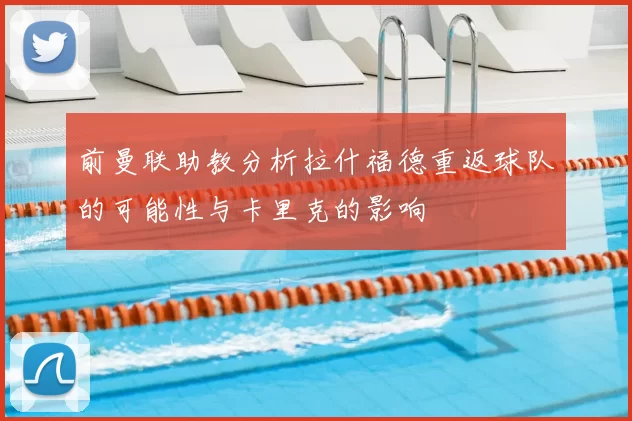 前曼联助教分析拉什福德重返球队的可能性与卡里克的影响