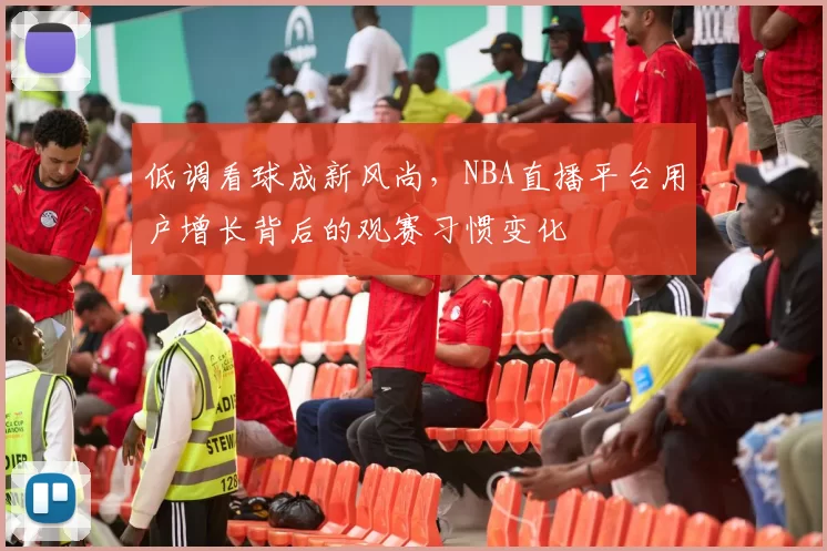 低调看球成新风尚，NBA直播平台用户增长背后的观赛习惯变化