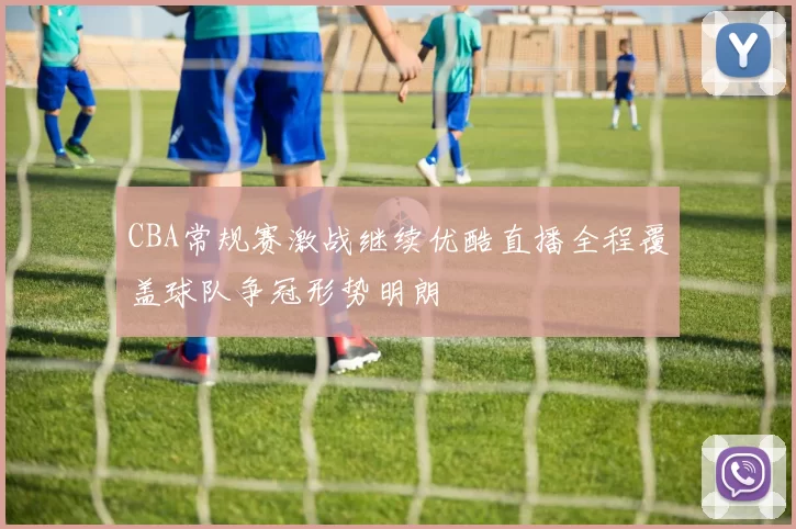 CBA常规赛激战继续优酷直播全程覆盖球队争冠形势明朗