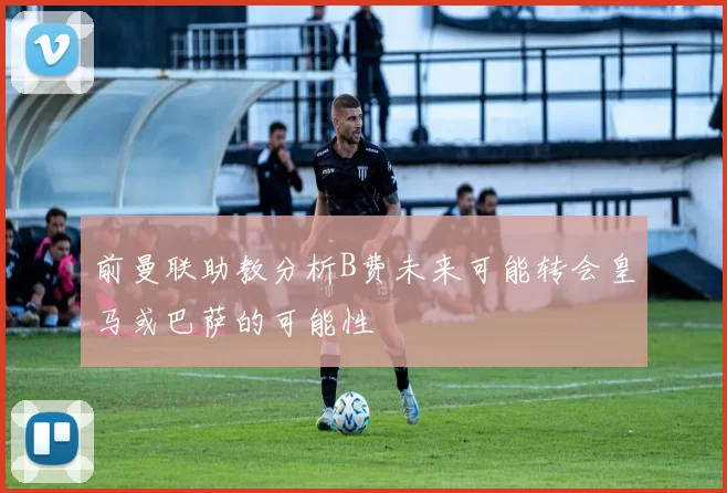 前曼联助教分析B费未来可能转会皇马或巴萨的可能性