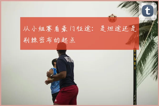 从小组赛看豪门征途:是坦途还是荆棘密布的起点
