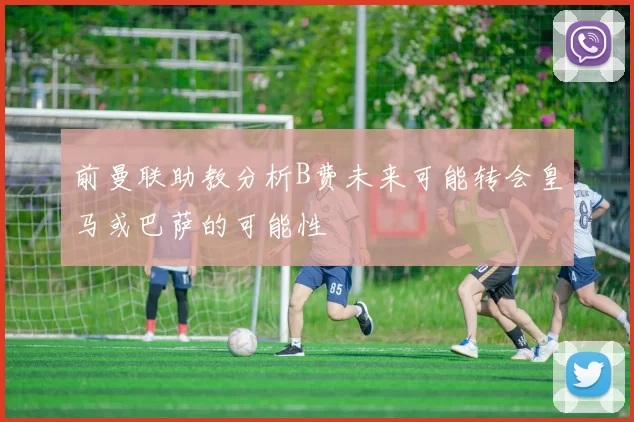 前曼联助教分析B费未来可能转会皇马或巴萨的可能性