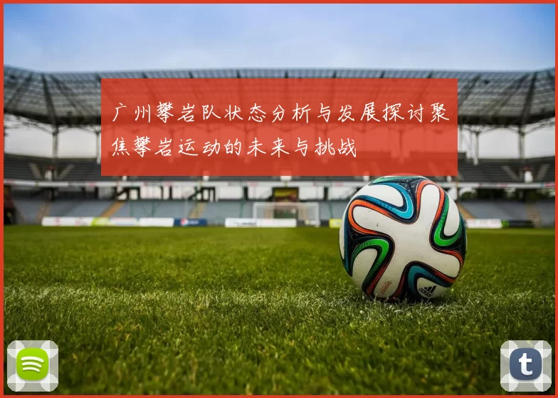 广州攀岩队状态分析与发展探讨聚焦攀岩运动的未来与挑战