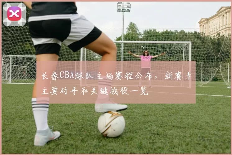 长春CBA球队主场赛程公布，新赛季主要对手和关键战役一览