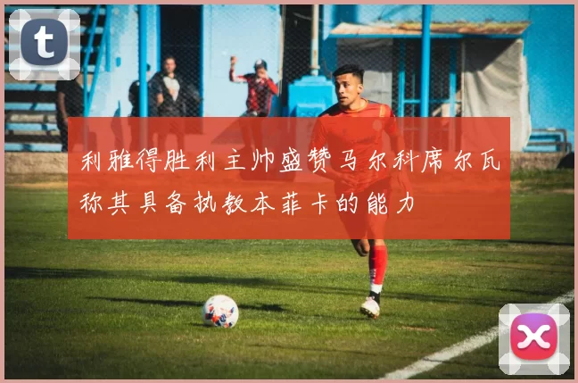 利雅得胜利主帅盛赞马尔科席尔瓦称其具备执教本菲卡的能力
