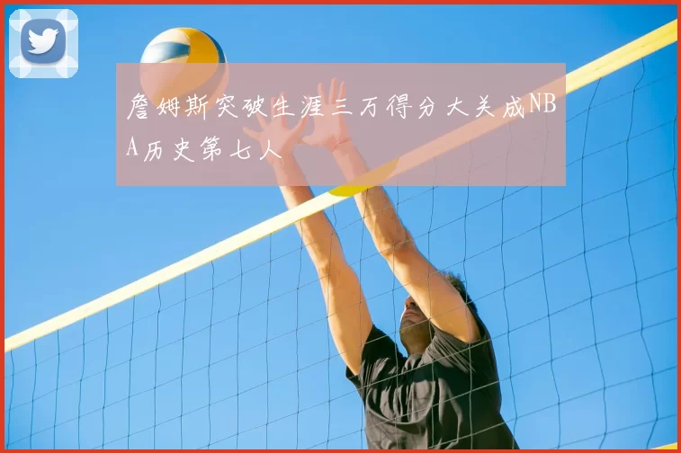 詹姆斯突破生涯三万得分大关成NBA历史第七人