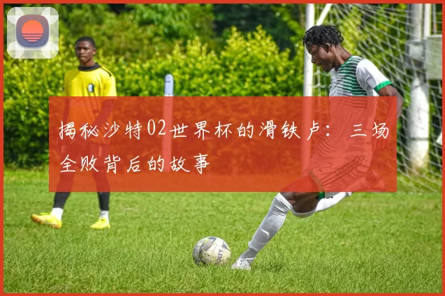 揭秘沙特02世界杯的滑铁卢：三场全败背后的故事