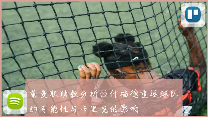 前曼联助教分析拉什福德重返球队的可能性与卡里克的影响