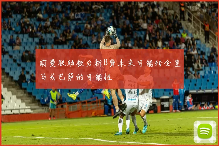 前曼联助教分析B费未来可能转会皇马或巴萨的可能性
