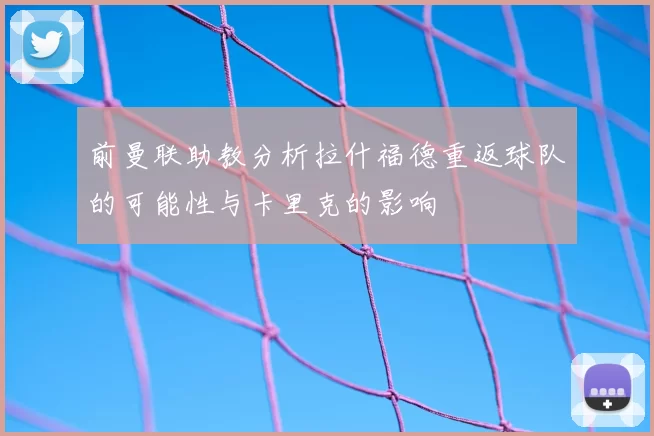 前曼联助教分析拉什福德重返球队的可能性与卡里克的影响