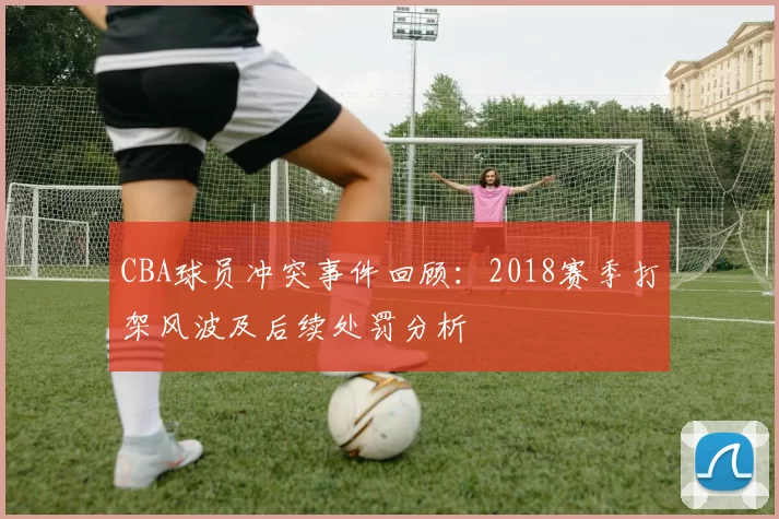 CBA球员冲突事件回顾：2018赛季打架风波及后续处罚分析