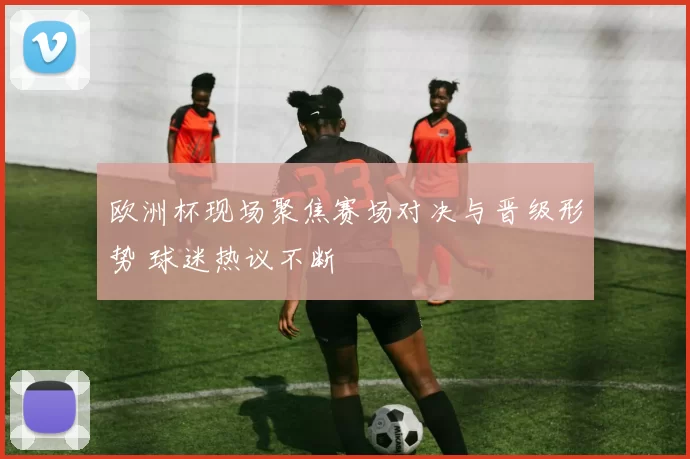 欧洲杯现场聚焦赛场对决与晋级形势 球迷热议不断