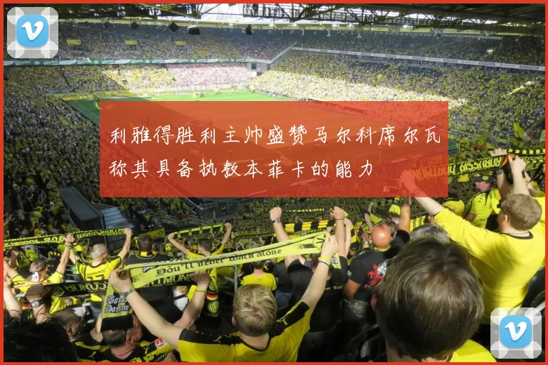 利雅得胜利主帅盛赞马尔科席尔瓦称其具备执教本菲卡的能力