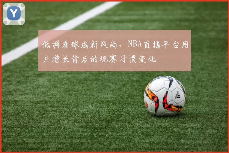 低调看球成新风尚，NBA直播平台用户增长背后的观赛习惯变化