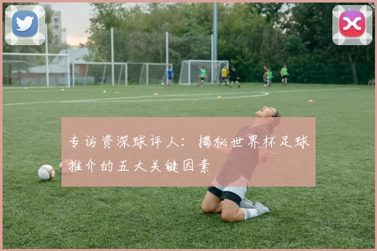 专访资深球评人：揭秘世界杯足球推介的五大关键因素