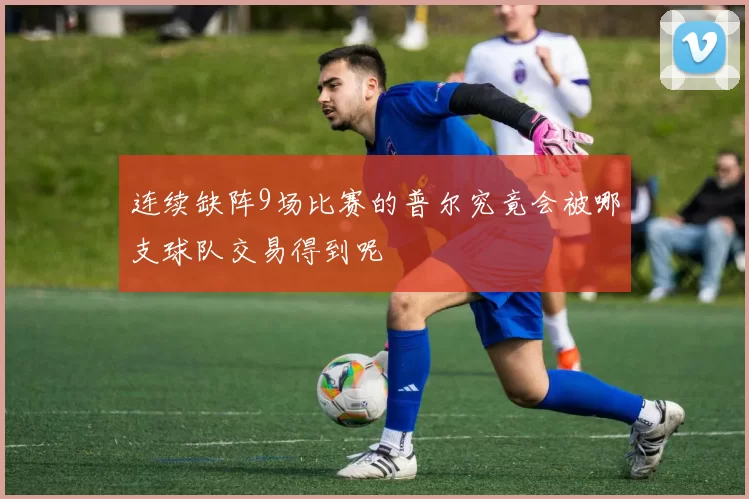 连续缺阵9场比赛的普尔究竟会被哪支球队交易得到呢