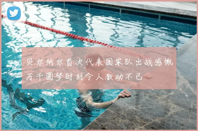 贝尔纳尔首次代表国家队出战感慨万千圆梦时刻令人激动不已