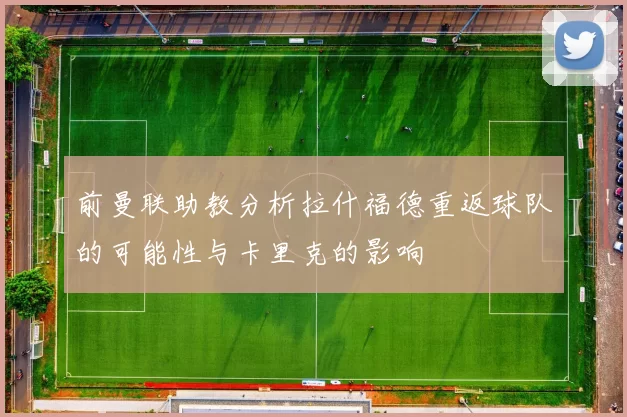 前曼联助教分析拉什福德重返球队的可能性与卡里克的影响