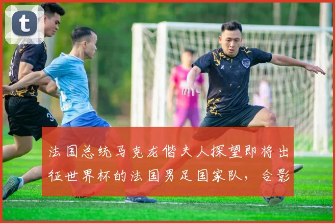 法国总统马克龙偕夫人探望即将出征世界杯的法国男足国家队，合影时一把将姆巴佩拉到身边“更显眼的位置”