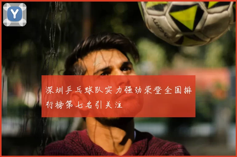 深圳乒乓球队实力强劲荣登全国排行榜第七名引关注