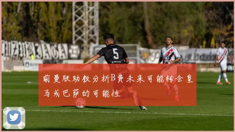 前曼联助教分析B费未来可能转会皇马或巴萨的可能性