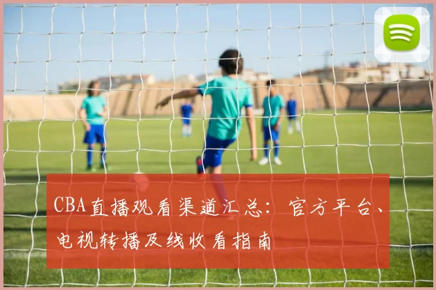 CBA直播观看渠道汇总:官方平台、电视转播及线收看指南