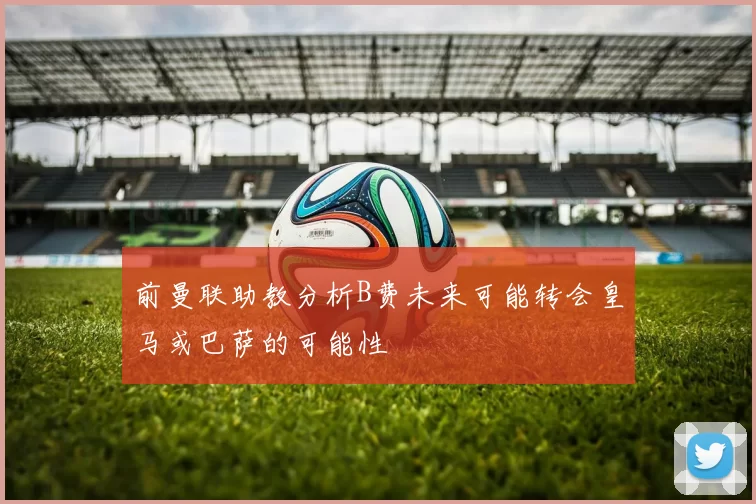 前曼联助教分析B费未来可能转会皇马或巴萨的可能性